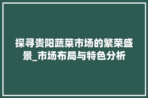探寻贵阳蔬菜市场的繁荣盛景_市场布局与特色分析