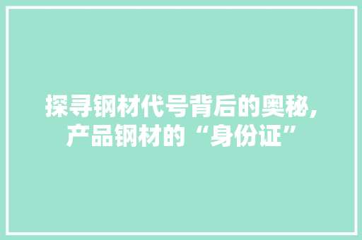 探寻钢材代号背后的奥秘,产品钢材的“身份证”