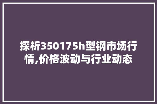 探析350175h型钢市场行情,价格波动与行业动态