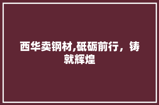 西华卖钢材,砥砺前行，铸就辉煌