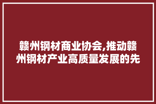 赣州钢材商业协会,推动赣州钢材产业高质量发展的先锋力量