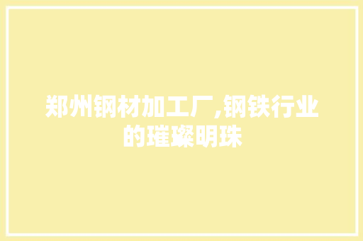 郑州钢材加工厂,钢铁行业的璀璨明珠