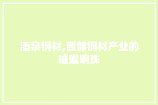 酒泉钢材,西部钢材产业的璀璨明珠