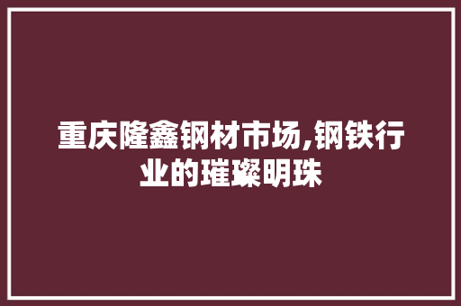 重庆隆鑫钢材市场,钢铁行业的璀璨明珠