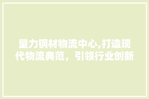 量力钢材物流中心,打造现代物流典范，引领行业创新发展