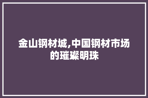 金山钢材城,中国钢材市场的璀璨明珠