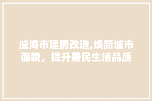 威海市建房改造,焕新城市面貌，提升居民生活品质
