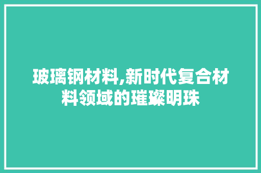 玻璃钢材料,新时代复合材料领域的璀璨明珠