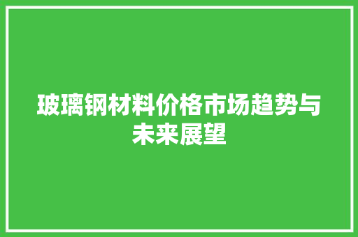 玻璃钢材料价格市场趋势与未来展望