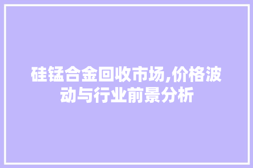 硅锰合金回收市场,价格波动与行业前景分析