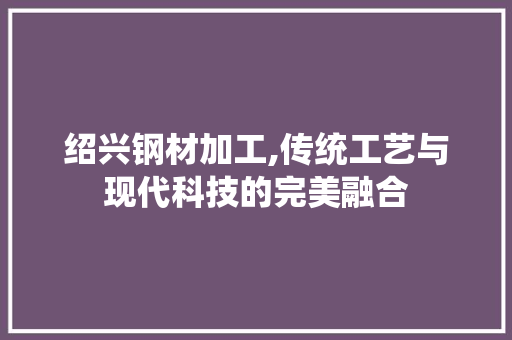 绍兴钢材加工,传统工艺与现代科技的完美融合