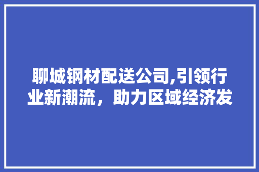 聊城钢材配送公司,引领行业新潮流，助力区域经济发展