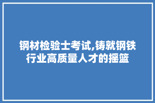 钢材检验士考试,铸就钢铁行业高质量人才的摇篮