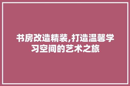 书房改造精装,打造温馨学习空间的艺术之旅