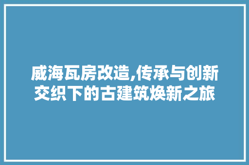 威海瓦房改造,传承与创新交织下的古建筑焕新之旅