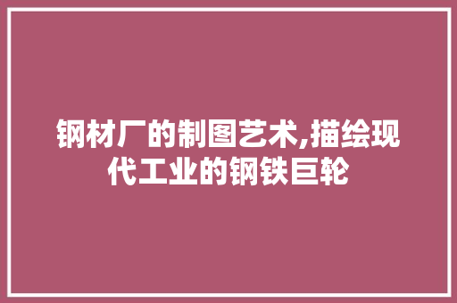 钢材厂的制图艺术,描绘现代工业的钢铁巨轮