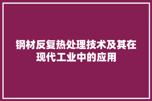 钢材反复热处理技术及其在现代工业中的应用