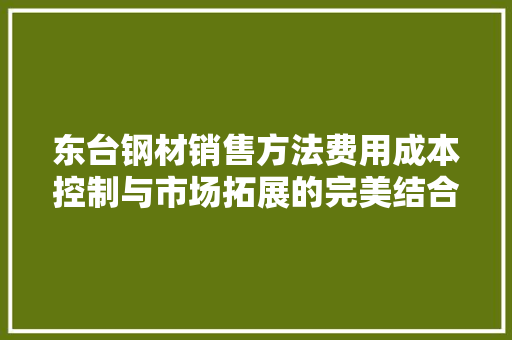东台钢材销售方法费用成本控制与市场拓展的完美结合