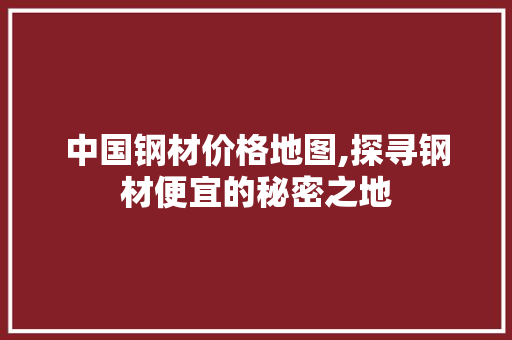 中国钢材价格地图,探寻钢材便宜的秘密之地