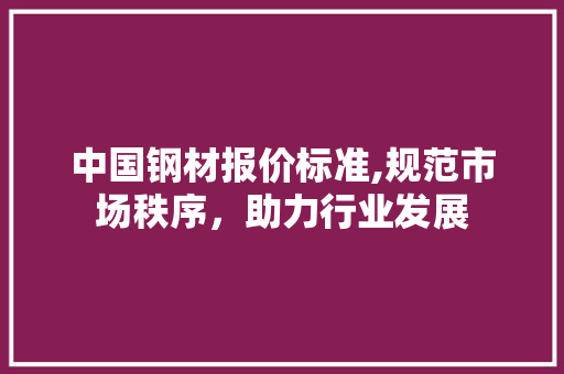 中国钢材报价标准,规范市场秩序，助力行业发展