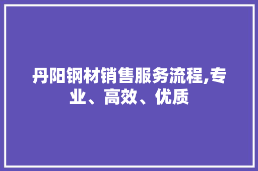 丹阳钢材销售服务流程,专业、高效、优质