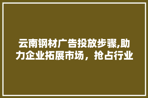 云南钢材广告投放步骤,助力企业拓展市场，抢占行业制高点