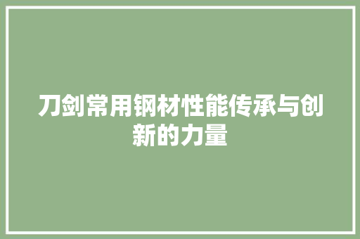 刀剑常用钢材性能传承与创新的力量