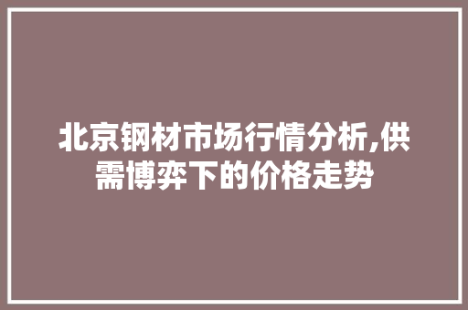 北京钢材市场行情分析,供需博弈下的价格走势