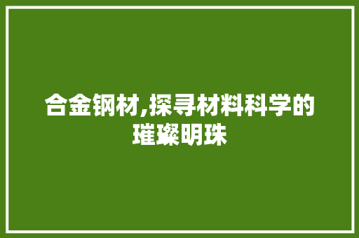 合金钢材,探寻材料科学的璀璨明珠