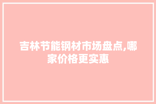 吉林节能钢材市场盘点,哪家价格更实惠