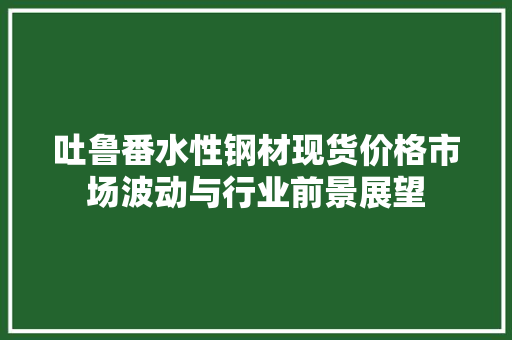吐鲁番水性钢材现货价格市场波动与行业前景展望