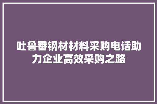 吐鲁番钢材材料采购电话助力企业高效采购之路