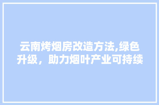 云南烤烟房改造方法,绿色升级，助力烟叶产业可持续发展