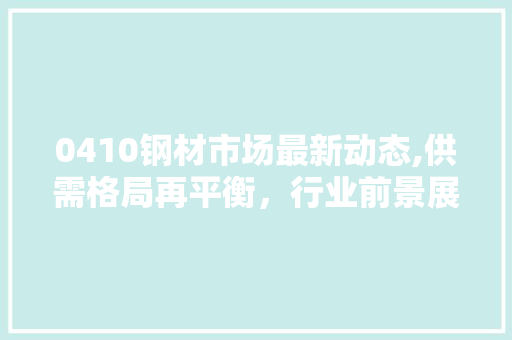 0410钢材市场最新动态,供需格局再平衡，行业前景展望
