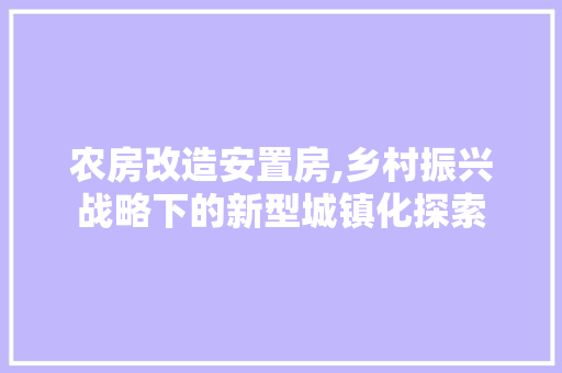 农房改造安置房,乡村振兴战略下的新型城镇化探索