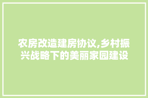 农房改造建房协议,乡村振兴战略下的美丽家园建设