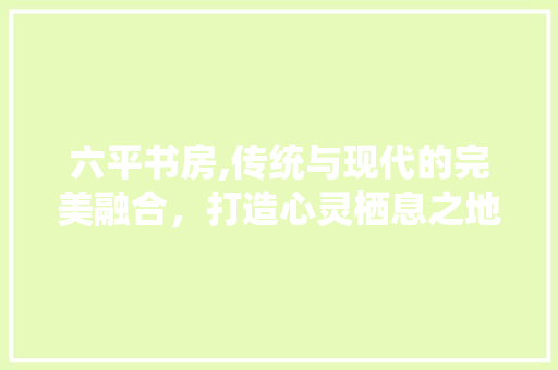 六平书房,传统与现代的完美融合，打造心灵栖息之地