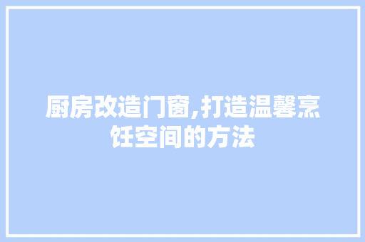 厨房改造门窗,打造温馨烹饪空间的方法