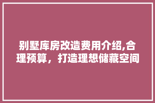 别墅库房改造费用介绍,合理预算，打造理想储藏空间