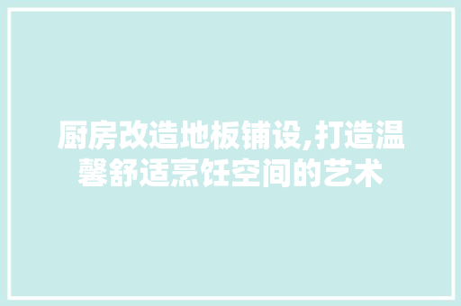 厨房改造地板铺设,打造温馨舒适烹饪空间的艺术