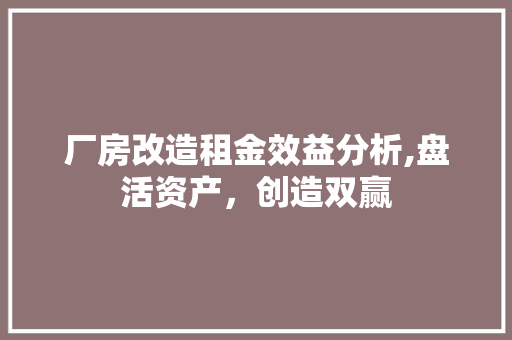 厂房改造租金效益分析,盘活资产，创造双赢