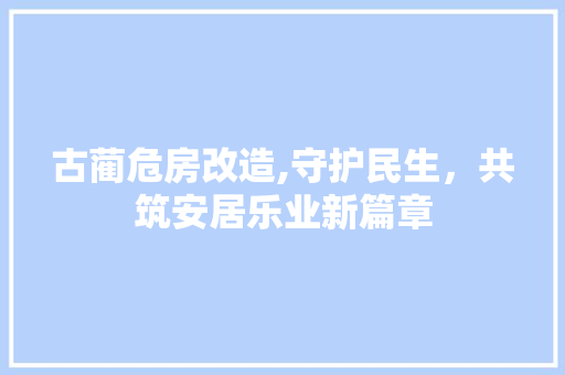 古蔺危房改造,守护民生，共筑安居乐业新篇章