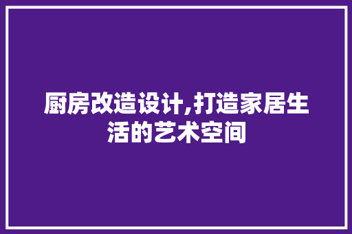 厨房改造设计,打造家居生活的艺术空间