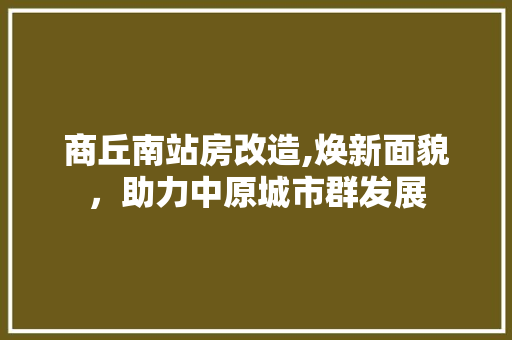 商丘南站房改造,焕新面貌，助力中原城市群发展
