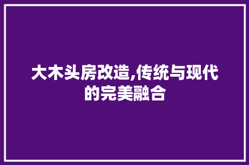 大木头房改造,传统与现代的完美融合