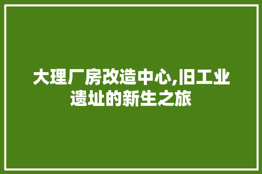 大理厂房改造中心,旧工业遗址的新生之旅