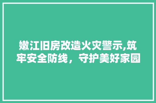 嫩江旧房改造火灾警示,筑牢安全防线，守护美好家园