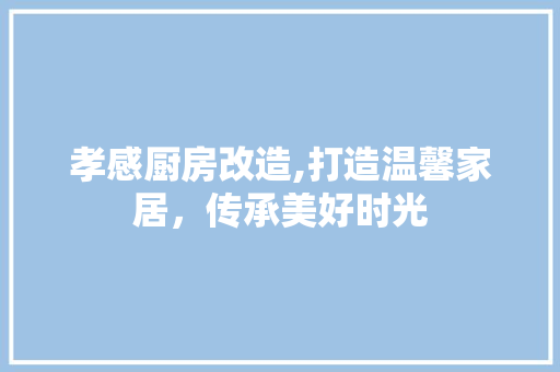 孝感厨房改造,打造温馨家居，传承美好时光