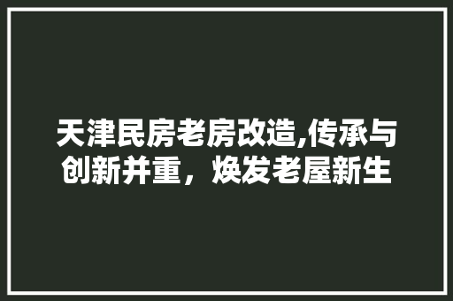 天津民房老房改造,传承与创新并重，焕发老屋新生