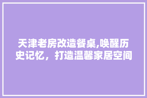 天津老房改造餐桌,唤醒历史记忆，打造温馨家居空间